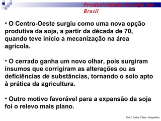 Produtividade de soja no
Brasil

• O Centro-Oeste surgiu como uma nova opção
produtiva da soja, a partir da década de 70,
quando teve início a mecanização na área
agrícola.
• O cerrado ganha um novo olhar, pois surgiram
insumos que corrigiram as alterações ou as
deficiências de substâncias, tornando o solo apto
à prática da agricultura.
• Outro motivo favorável para a expansão da soja
foi o relevo mais plano.
Prof.º: Carlos D´Boa - Geopolítica

 
