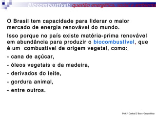 Biocombustível: questão energética, social e ambiental
O Brasil tem capacidade para liderar o maior
mercado de energia renovável do mundo.
Isso porque no país existe matéria-prima renovável
em abundância para produzir o biocombustível, que
é um combustível de origem vegetal, como:
- cana de açúcar,
- óleos vegetais e da madeira,
- derivados do leite,
- gordura animal,
- entre outros.

Prof.º: Carlos D´Boa - Geopolítica

 