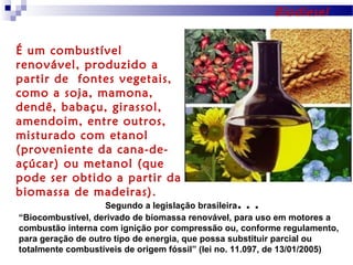 Biodiesel
É um combustível
renovável, produzido a
partir de fontes vegetais,
como a soja, mamona,
dendê, babaçu, girassol,
amendoim, entre outros,
misturado com etanol
(proveniente da cana-deaçúcar) ou metanol (que
pode ser obtido a partir da
biomassa de madeiras).

...

Segundo a legislação brasileira
“Biocombustível, derivado de biomassa renovável, para uso em motores a
combustão interna com ignição por compressão ou, conforme regulamento,
para geração de outro tipo de energia, que possa substituir parcial ou
totalmente combustíveis de origem fóssil” (lei no. 11.097, de 13/01/2005)

 