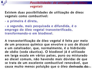 Possibilidades de utilização de óleos
vegetais
Existem duas possibilidades de utilização de óleos
vegetais como combustível:
- a primeira é direta,
- a segunda, mais pesquisada e difundida, é o
emprego do óleo vegetal transesterificado,
transformando-o em biodiesel.
A transesterificação de óleo vegetal é feita por meio
de um processo químico que envolve o uso de álcool
e um catalisador, que, normalmente, é o hidróxido
de sódio (soda cáustica). O biodiesel já é utilizado
em larga escala em vários países, puro ou misturado
ao diesel comum, não havendo mais dúvidas de que
se trata de um excelente combustível renovável, que
Prof.º: Carlos D´Boa Geopolítica
causa muito menos poluição que o óleo derivado -do

 