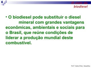 O ciclo do
biodiesel

• O biodiesel pode substituir o diesel
mineral com grandes vantagens
econômicas, ambientais e sociais para
o Brasil, que reúne condições de
liderar a produção mundial deste
combustível.

Prof.º: Carlos D´Boa - Geopolítica

 