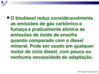O

biodiesel reduz consideravelmente
as emissões de gás carbônico e
fumaça e praticamente elimina as
emissões de óxido de enxofre
quando comparado com o diesel
mineral. Pode ser usado em qualquer
motor de ciclo diesel, com pouca ou
nenhuma necessidade de adaptação.
Prof.º: Carlos D´Boa - Geopolítica

 
