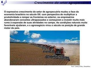 Crescimento do setor agropecuário
O expressivo crescimento do setor de agropecuária mudou a face da
economia brasileira no século XX: com perspectiva de multiplicar a
produtividade e romper as fronteiras no exterior, os empresários
abandonaram conceitos ultrapassados e começaram a investir muito mais
rumo à expansão de suas atividades no campo. As condições naturais muito
favoráveis ajudaram, e o agronegócio virou o século na posição de grande
motor do país.

Prof.º: Carlos D´Boa - Geopolítica

 