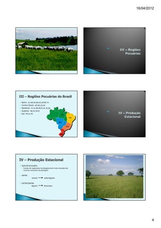 16/04/2012




                                                                      III – Regiões
                                                                          Pecuárias




   Norte: AC,AM,PA,MA,RO,AP,RR,TO
   Centro-Oeste: MT,MS,GO,DF
   Nordeste: PI,CE,RN,PB,PE,AL,SE,BA
   Sudeste: MG,RJ,SP,ES
   Sul: PR SC RS
         PR,SC,RS
                                                    12%
                                                                      IV – Produção
                                                                13%       Estacional
                                                 39%


                                                          21%




                                                   15%




   Safra/Entressafra
    ◦ Função de exploração tecnologicamente mais atrasada dos
      recursos exclusivos da pastagem


   SAFRA
                Janeiro        Julho/Agosto

   ENTRESSAFRA
             Agosto            Dezembro




                                                                                         4
 