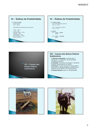 16/04/2012




   Ex. Faz A x Faz B                                    Ex. Faz A x Faz B
    ◦ Faz A = 400 cab                                     ◦ Faz A = 400 cab (bezerro desmama)
    ◦ Faz B = 360 cab                                       400 x 0,25 = 100 UA


    ◦ Qual fazenda é mais eficiente no uso do solo?       ◦ Faz B = 360 cab (vacas matrizes)
                                                            360 x 1,0 = 360 UA
    ◦   1 touro = 1,5UA
    ◦   1 vaca = 1,0UA                                   LOTAÇÃO
    ◦   Novilho/boi magro = 0,75UA                        ◦ Faz A 100 UA = 1 UA/ha
    ◦   Boi gordo = 1,0UA                                         100 ha
    ◦   Garrote/Novilha = 0,5UA
    ◦   Bezerro Desmama = 0,25UA                          ◦ Faz B 360 UA = 3,6 UA/ha
    ◦   Bezerro mamando = 0                                       100 ha




                                                         1) Nutrição inadequada: A nutrição afeta a
                                                          reprodução e o crescimento, dois dos principais
                                                          formadores do desfrute
                                                         2) Sanidade: Há doenças de produção e reprodução
                                 VII – Causas dos         afetando o aproveitamento do rebanho
                                                          3) Genética: A melhor genética não atinge rápida e
                                 baixos índices       
                                                          eficazmente as fazendas produtoras. Quando o faz, o
                                 zootécnicos              ambiente não dá suporte à essa melhor genética
                                                         4) Capital Humano: Existe e é mal aproveitado




                                                                                                                  7
 