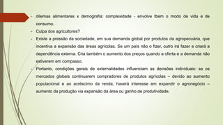 - dilemas alimentares x demografia: complexidade - envolve tbem o modo de vida e de
consumo.
- Culpa dos agricultores?
- Existe a pressão da sociedade, em sua demanda global por produtos da agropecuária, que
incentiva a expansão das áreas agrícolas. Se um país não o fizer, outro irá fazer e criará a
dependência externa. Cria também o aumento dos preços quando a oferta e a demanda não
estiverem em compasso.
- Portanto, condições gerais de externalidades influenciam as decisões individuais: se os
mercados globais continuarem compradores de produtos agrícolas – devido ao aumento
populacional e ao acréscimo da renda, haverá interesse em expandir o agronegócio –
aumento da produção via expansão da área ou ganho de produtividade.
 