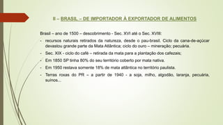 II – BRASIL – DE IMPORTADOR À EXPORTADOR DE ALIMENTOS
Brasil – ano de 1500 – descobrimento - Sec. XVI até o Sec. XVIII:
- recursos naturais retirados da natureza, desde o pau-brasil. Ciclo da cana-de-açúcar
devastou grande parte da Mata Atlântica; ciclo do ouro – mineração; pecuária.
- Sec. XIX - ciclo do café – retirada da mata para a plantação dos cafezais;
- Em 1850 SP tinha 80% do seu território coberto por mata nativa.
- Em 1950 restava somente 18% de mata atlântica no território paulista.
- Terras roxas do PR – a partir de 1940 - a soja, milho, algodão, laranja, pecuária,
suínos...
 