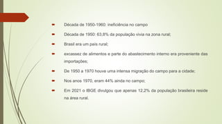  Década de 1950-1960: ineficiência no campo
 Década de 1950: 63,8% da população vivia na zona rural;
 Brasil era um país rural;
 excassez de alimentos e parte do abastecimento interno era proveniente das
importações;
 De 1950 a 1970 houve uma intensa migração do campo para a cidade;
 Nos anos 1970, eram 44% ainda no campo;
 Em 2021 o IBGE divulgou que apenas 12,2% da população brasileira reside
na área rural.
 