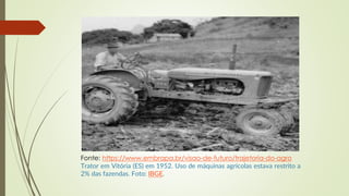 Fonte: https://www.embrapa.br/visao-de-futuro/trajetoria-do-agro
Trator em Vitória (ES) em 1952. Uso de máquinas agrícolas estava restrito a
2% das fazendas. Foto: IBGE.
 