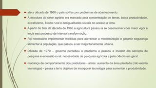  até a década de 1960 o país sofria com problemas de abastecimento.
 A estrutura do setor agrário era marcada pela concentração de terras, baixa produtividade,
extrativismo, êxodo rural e desigualdades sociais no acesso à terra.
 A partir do final da década de 1960 a agricultura passou a se desenvolver com maior vigor e
inicia seu processo de intensa transformação.
 Foi necessário implementar medidas para alavancar a modernização e garantir segurança
alimentar à população, que passou a ser majoritariamente urbana.
 Década de 1970 – governo percebeu o problema e passou a investir em serviços de
pesquisa e extensão rural. necessidade de pesquisa agrícola e pela ciência em geral.
 mudança de comportamento dos produtores - antes: aumento da área plantada (não existia
tecnologia) – passa a ter o objetivo de incorporar tecnologia para aumentar a produtividade.
 