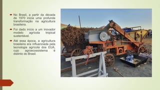 No Brasil, a partir da década
de 1970 inicia uma profunda
transformação na agricultura
brasileira.
 Foi dado início a um inovador
modelo agrícola tropical
sustentável.
 Até essa época, a agricultura
brasileira era influenciada pela
tecnologia agrícola dos EUA,
cujo agroecossistema é
distinto do Brasil.
 