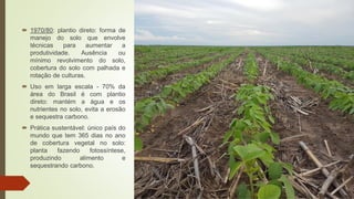  1970/80: plantio direto: forma de
manejo do solo que envolve
técnicas para aumentar a
produtividade. Ausência ou
mínimo revolvimento do solo,
cobertura do solo com palhada e
rotação de culturas.
 Uso em larga escala - 70% da
área do Brasil é com plantio
direto: mantém a água e os
nutrientes no solo, evita a erosão
e sequestra carbono.
 Prática sustentável: único país do
mundo que tem 365 dias no ano
de cobertura vegetal no solo:
planta fazendo fotossíntese,
produzindo alimento e
sequestrando carbono.
 