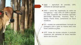  2000: – agricultura de precisão, GPS,
softwares de aplicação agrícola.
 2003 – carros flex, legalização do cultivo de
transgênicos – soja; milho em 2008 e algodão
em 2005. Expansão das fronteiras agrícolas:
MATOPIBA (Maranhão, Tocantins, Piauí e
Bahia). Plantio direto, zoneamento de riscos
climáticos.
 ILP – modelo de sustentabilidade: formação de
pastagens para o gado na mesma área onde
foram colhidos os grãos.
 ILPF: linhas de árvores próprias à produção
madeireira são plantadas de forma intercalar
dentro das lavouras.
 