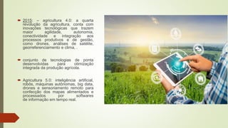  2015: – agricultura 4.0: a quarta
revolução da agricultura, conta com
inovações tecnológicas que trazem
maior agilidade, autonomia,
conectividade e integração aos
processos produtivos e de gestão,
como drones, análises de satélite,
georreferenciamento e clima, .
 conjunto de tecnologias de ponta
desenvolvidas para otimização
integrada da produção agrícola.
 Agricultura 5.0: inteligência artificial,
robôs, máquinas autônomas, big data,
drones e sensoriamento remoto para
confecção dos mapas alimentados e
processados por softwares
de informação em tempo real.
 