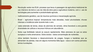 - Revolução verde nos EUA: processo que levou à passagem da agricultura tradicional de
uso intensivo da terra e uso da mão-de-obra para a agricultura moderna, com o uso de
tecnologias para aumentar a produtividade agrícola.
- melhoramento genético, uso de insumos químicos e mecanização agrícola.
- Brasil – agricultura tropical: temperaturas mais elevadas, maior pluviosidade, chuvas
intensas e incidência solar durante todo o ano.
- vasta extensão de terras, áreas de planícies de cerrado, clima favorável a uma grande
diversidade de cultivos e recursos hídricos em abundância.
- Solos cuja fertilidade natural se exaure rapidamente. Mais arenosos do que os solos
europeus e norte americanos. Solos ácidos - baixa concentração de nutrientes.
- clima também favorece o desenvolvimento de pragas, fungos e bactérias que se
alimentam de plantas, mas em alguns momentos falta água – seca e em outros períodos
temos inundações.
 