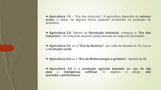  Agricultura 1.0 – “Era dos músculos”. A agricultura dependia do esforço
árduo, e todos, de alguma forma, estavam envolvidos na produção de
alimentos.
 Agricultura 2.0. Depois da Revolução Industrial, começou a “Era das
máquinas”. As máquinas atuaram pelas pessoas em algumas atividades.
 Agricultura 3.0, ou a “Era da Química”, por volta da década de 70, houve
a revolução verde.
 Agricultura 4.0 ou a “Era da Biotecnologia e genética”, década de 90.
 Agricultura 5.0 é a produção agrícola baseada no uso de big
data e inteligência artificial. O objetivo é atingir alta
precisão e performance.
 