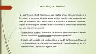 SEGURANÇA ALIMENTAR
- De acordo com a FAO (Organização das Nações Unidas para Alimentação e a
Agricultura), a segurança alimentar passa a existir quando todas as pessoas, em
todos os momentos, têm acesso físico e econômico a alimentos suficientes,
seguros e nutritivos para atender a suas necessidades e preferências alimentares
para uma vida ativa e saudável.
- Disponibilidade e acesso permanente de alimentos, pleno consumo sob o ponto
de vista nutricional e sustentabilidade em processos produtivos.
- O direito à alimentação está estabelecido no artigo 25 da Declaração Universal
dos Direitos Humanos e foi definido na Constituição Federal brasileira – art. 6º -
direitos sociais – Objetivo 2 da Agenda 2030.
 