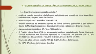 III - COMPREENSÃO DA IMPORTÂNCIA DO AGRONEGÓCIO PARA O PAÍS
“... o Brasil é um país com vocação agrícola...”
- a palavra vocação subestima o trabalho dos agricultores para produzir, de forma sustentável,
o alimento que chega na mesa das famílias.
- Brasil é um país de COMPETÊNCIA AGRÍCOLA.
- esforços contínuos de diferentes agentes da cadeia produtiva posicionam o país como o
Celeiro do Mundo pela capacidade de produzir alimentos e abastecer o Brasil e o mundo.
- Agronegócio participação de 27,4% no PIB brasileiro .
- O Produto Interno Bruto (PIB) do agronegócio brasileiro, calculado pelo Cepea (Centro de
Estudos Avançados em Economia Aplicada), da Esalq/USP, em parceria com a CNA
(Confederação da Agricultura e Pecuária do Brasil), cresceu 8,36% em 2021.
- Volume de grãos colhidos na safra 2021/22 de 271,8 milhões de toneladas.
- Em 1976: 47 milhões de toneladas de grãos.
 