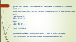 - .
Conab: Safra 2021/22, a estimativa da área a ser cultivada no país é de 71,5 milhões de
hectares.
Piauí: Segundo Aprosoja – no Piauí existem 8 milhões de hectares de áreas agriculturáveis.
Soja:
1996 – 10.200 ha
2022 – 893.200 ha
Milho
1996 – 227 ha
2022 – 340.204 ha
Total: 1.233.404 ha
Arrecadação de ICMS – setor primário em 2021 – perto de R$ 500.000.000,00
39% dos empregos em Uruçuí são gerados diretamente na Agropecuária.
 