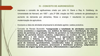 IV - CONCEITO DE AGRONEGÓCIO
- expressa o conceito de agribusiness criado por John H. Davis e Ray A. Goldberg, da
Universidade de Harvard, em 1957 – pós 2ª GM, criação da FAO, contexto de globalização e
aumento da demanda por alimentos, fibras e energia = resultando no processo de
modernização da agricultura.
- Incorpora a ideia de atividade empresarial à atividade agrária: cadeia produtiva.
- Conceito de Renato Buranello: “compreende a totalidade de atividades exercidas de
forma econômica e organizada, nos âmbitos da fabricação e distribuição de insumos
(antes da porteira); na produção ‘dentro da porteira’; na industrialização e distribuição
(depois da porteira) desses produtos, subprodutos ou resíduos de valor econômico.
Além disso, e não menos importante – o agronegócio engloba as bolsas de
mercadorias e futuros, e as outras formas de serviços técnicos diretos e de
financiamentos da atividade. Portanto, o agronegócio é compreendido como o conjunto
geral de sistemas agroindustriais, consideradas todas as empresas que fornecem
insumos necessários, produzem, processam e distribuem produtos, subprodutos e
resíduos de origem agrícola, pecuária, reflorestamento e aquicultura.”
 
