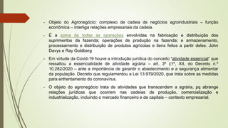 - Objeto do Agronegócio: complexo de cadeia de negócios agroindustriais – função
econômica – interliga relações empresariais da cadeia.
- É a soma de todas as operações envolvidas na fabricação e distribuição dos
suprimentos da fazenda; operações de produção na fazenda; e armazenamento,
processamento e distribuição de produtos agrícolas e itens feitos a partir deles. John
Davys e Ray Goldberg
- Em virtude da Covid-19 houve a introdução jurídica do conceito “atividade essencial” que
ressaltou a essencialidade de atividade agrária – art. 3º §1º, XII, do Decreto n.º
10.282/2020 – ante a importância de garantir o abastecimento e a segurança alimentar
da população. Decreto que regulamentou a Lei 13.979/2020, que trata sobre as medidas
para enfrentamento do coronavírus.
- O objeto do agronegócio trata de atividades que transcendem a agrária, pq abrange
relações jurídicas que ocorrem nas cadeias de produção, comercialização e
industrialização, incluindo o mercado financeiro e de capitais – contexto empresarial.
 