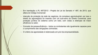 - Em tramitação o PL 487/2013 - Projeto de Lei do Senado n° 487, de 2013, que
altera do Código Comercial:
- intenção de proteção da rede de negócios, do complexo agroindustrial, por isso o
direito do agronegócio foi inserido com um sub-ramo do Direito Comercial, para
proteção jurídica do sistema como um todo, com vistas à obtenção de maior
eficiência no setor.
- Conceito de parassuficiência – todos os contratantes são igualmente capazes para
o cumprimento das obrigações contraídas.
- O critério da agrariedade é relativizado em prol da empresarialidade.
 