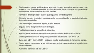 - Direito Agrário: regula a utilização da terra pelo homem, submetida aos riscos do ciclo
biológico, cuja finalidade principal é a função social da propriedade e a garantia de
produtividade sustentável dos recursos naturais.
- Normas de direito privado e público que regulam a atividade agrária.
- Atividade agrária: produção, processamento, comercialização e agroindustrialização
dos produtos agrícolas.
- Tem como objeto a atividade agrária, sujeita à riscos.
- Segue a teoria da agrariedade/ciclo biológico.
- Finalidade precípua: a produção de alimentos.
- A produção de alimentos com qualidade garante o direito à vida – art. 5º da CF.
- Direito agrário relacionado à segurança alimentar e nutricional – art. 6º da CF.
- Surge com o ET – Lei 4.504/64 - cuidou de regular as atividades do homem no campo.
- Direito agrário: ferramenta a ser utilizada em prol do desenvolvimento agrário e da
sustentabilidade.
- Autonomia científica: art. 22, I, da CF.
 