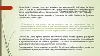- Direito Agrário – nasceu como ramo autônomo com a promulgação do Estatuto da Terra –
Lei n.º 4.504, de 30 de novembro de 1964, que já trouxe incorporada uma preocupação
com a sustentabilidade, através da previsão da FUNÇÃO SOCIAL DA PROPRIEDADE.
- Definição de Direito Agrário segundo o Presidente da União Brasileira de Agraristas
Universitários, Darci Zibetti:
“O agrarismo é uma doutrina que se caracteriza pela sua transcendência, pela sua
transversalidade de conhecimentos e pela sua universalidade, sendo que o agrarismo tem por
objetivos primordiais a produção de alimentos e matérias-primas de origem animal e vegetal, assim
como a defesa do planeta Terra, possuindo função econômica, social e ambiental.”
- Conceito de Direito Agrário: conjunto de normas de direito privado e público que regulam
as relações decorrentes da atividade agrária (produção, processamento, comercialização
e agroindustrialização de produtos agrícolas), com vistas ao desenvolvimento agrário
sustentável em termos sociais, econômicos e ambientais.
- Normas agrárias buscam orientar o exercício da atividade pelos produtores rurais pelo
equilíbrio entre a proteção ambiental, responsabilidade sociais e econômica.
 