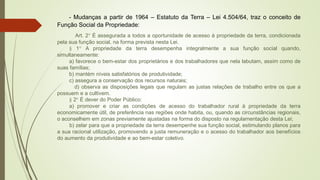 - Mudanças a partir de 1964 – Estatuto da Terra – Lei 4.504/64, traz o conceito de
Função Social da Propriedade:
Art. 2° É assegurada a todos a oportunidade de acesso à propriedade da terra, condicionada
pela sua função social, na forma prevista nesta Lei.
§ 1° A propriedade da terra desempenha integralmente a sua função social quando,
simultaneamente:
a) favorece o bem-estar dos proprietários e dos trabalhadores que nela labutam, assim como de
suas famílias;
b) mantém níveis satisfatórios de produtividade;
c) assegura a conservação dos recursos naturais;
d) observa as disposições legais que regulam as justas relações de trabalho entre os que a
possuem e a cultivem.
§ 2° É dever do Poder Público:
a) promover e criar as condições de acesso do trabalhador rural à propriedade da terra
economicamente útil, de preferência nas regiões onde habita, ou, quando as circunstâncias regionais,
o aconselhem em zonas previamente ajustadas na forma do disposto na regulamentação desta Lei;
b) zelar para que a propriedade da terra desempenhe sua função social, estimulando planos para
a sua racional utilização, promovendo a justa remuneração e o acesso do trabalhador aos benefícios
do aumento da produtividade e ao bem-estar coletivo.
 