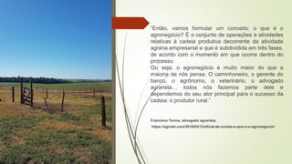 “Então, vamos formular um conceito: o que é o
agronegócio? É o conjunto de operações e atividades
relativas à cadeia produtiva decorrente da atividade
agrária empresarial e que é subdividida em três fases,
de acordo com o momento em que ocorre dentro do
processo.
Ou seja, o agronegócio é muito maior do que a
maioria de nós pensa. O caminhoneiro, o gerente do
banco, o agrônomo, o veterinário, o advogado
agrarista… todos nós fazemos parte dele e
dependemos do seu ator principal para o sucesso da
cadeia: o produtor rural.”
Francisco Torma, advogado agrarista.
https://agrolei.com/2018/03/12/afinal-de-contas-o-que-e-o-agronegocio/
 