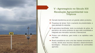 V - Agronegócio no Século XXI
Revolução Agroambiental nos
Trópicos
 Cerrado transformou-se em um grande celeiro produtivo.
 Poupança de terras: Com o aumento da produtividade, a
área plantada foi reduzida.
 A agricultura tecnificada, tanto na produção de grãos, da
pecuária e de outros produtos do agro está consolidada e
integrada aos mercados nacional e internacional.
 Produz com eficiência, gera renda e se capitaliza cada
vez mais.
 Brasil consolida-se como uma das maiores economias do
mundo, devido seus recursos naturais e desenvolvimento
tecnológico – firma-se como exportador de commodities
agrícolas.
 