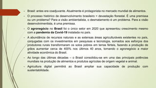 - Brasil: antes era coadjuvante. Atualmente é protagonista no mercado mundial de alimentos.
- O processo histórico de desenvolvimento brasileiro = devastação florestal. É uma premissa
ou um problema? Para a visão ambientalista, o desmatamento é um problema. Para a visão
desenvolvimentista, é uma premissa.
- O agronegócio no Brasil foi o único setor em 2020 que apresentou crescimento mesmo
com a pandemia da Covid-19 instalada no país.
- A abundância de recursos naturais e as extensas áreas agriculturáveis existentes no país,
conjugadas com os investimentos em pesquisas e tecnologia, somados aos esforços dos
produtores rurais transformaram os solos pobres em terras férteis, fazendo a produção de
grãos aumentar cerca de 400% nos últimos 40 anos, tornando o agronegócio a maior
atividade econômica do Brasil.
- Ao longo das últimas décadas – o Brasil consolidou-se em uma das principais potências
mundiais na produção de alimentos e produtos agrícolas de origem vegetal e animal.
- Agricultura digital permitirá ao Brasil ampliar sua capacidade de produção com
sustentabilidade.
 