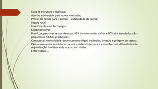 - Falta de estrutura e logística;
- Acordos comerciais para novos mercados;
- Política de renda para o campo – estabilidade da renda;
- Seguro rural;
- Investimentos em tecnologia;
- Cooperativismo;
- Brasil: cooperativas respondem por 53% do volume das safras e 80% dos associados são
pequenos e médios produtores;
- Combate à criminalidade: desmatamento ilegal, incêndios, invasão e grilagem de terras;
- Para os pequenos produtores: pouca assistência técnica e extensão rural, dificuldades de
regularização fundiária e de acesso ao crédito;
- Entre outros....
 