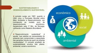 SUSTENTABILIDADE E
DESENVOLVIMENTO SUSTENTÁVEL
 conceito surgiu em 1987, quando a
ONU criou a Comissão Mundial sobre
Meio Ambiente e Desenvolvimento, em
contraponto ao modelo puro de
desenvolvimento econômico.
Apresentado pela 1ª Min. da Noruega,
conhecido como Relatório Brundtland.
 “Desenvolvimento sustentável” é
aquele “que satisfaz as necessidades do
presente sem comprometer a capacidade
das gerações futuras de suprir as próprias
necessidades”. O conceito ampliado de
sustentabilidade envolve três pilares:
ambiental, social e econômico.
 