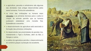  a agricultura, pecuária e extrativismo são algumas
das atividades mais antigas desenvolvidas pelos
seres humanos. Forma de subsistência.
 no início das civilizações os homens eram
nômades e as primeiras técnicas para o cultivo e
criação de animais permitiu que os homens
pudessem estabelecer uma moradia fixa.
Subsistência e escambo.
 o desenvolvimento da agricultura está associado à
formação das primeiras civilizações.
 foi desenvolvida nas proximidades de grandes rios,
notadamente o Tigre e Eufrates, além do Nilo, o
Ganges e outros.
 a prática da agricultura permitiu o desenvolvimento
do comércio graças à produção de excedente.
 