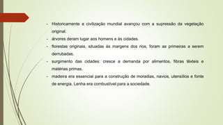 - Historicamente a civilização mundial avançou com a supressão da vegetação
original.
- árvores deram lugar aos homens e às cidades.
- florestas originais, situadas às margens dos rios, foram as primeiras a serem
derrubadas.
- surgimento das cidades: cresce a demanda por alimentos, fibras têxteis e
matérias primas.
- madeira era essencial para a construção de moradias, navios, utensílios e fonte
de energia. Lenha era combustível para a sociedade.
 