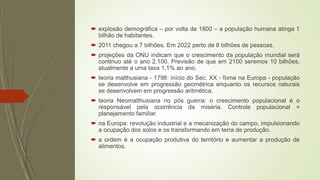  explosão demográfica – por volta de 1800 – a população humana atinge 1
bilhão de habitantes.
 2011 chegou a 7 bilhões. Em 2022 perto de 8 bilhões de pessoas.
 projeções da ONU indicam que o crescimento da população mundial será
continuo até o ano 2.100. Previsão de que em 2100 seremos 10 bilhões,
atualmente a uma taxa 1,1% ao ano.
 teoria malthusiana - 1798: início do Sec. XX - fome na Europa - população
se desenvolve em progressão geométrica enquanto os recursos naturais
se desenvolvem em progressão aritmética.
 teoria Neomalthusiana no pós guerra: o crescimento populacional é o
responsável pela ocorrência da miséria. Controle populacional =
planejamento familiar.
 na Europa: revolução industrial e a mecanização do campo, impulsionando
a ocupação dos solos e os transformando em terra de produção.
 a ordem é a ocupação produtiva do território e aumentar a produção de
alimentos.
 