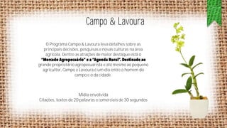 Campo & Lavoura
O Programa Campo & Lavoura leva detalhes sobre as
principais decisões, pesquisas e novas culturas na área
agrícola. Dentre as atrações de maior destaque está o
grande proprietário agropecuarista e até mesmo ao pequeno
agricultor, Campo e Lavoura é um elo entre o homem do
campo e o da cidade.

Mídia envolvida
Citações, textos de 20 palavras e comerciais de 30 segundos

 