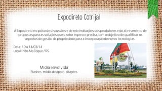 Expodireto Cotrijal
A Expodireto é o palco de discussões e de reivindicações dos produtores e do alinhamento de
propostas para as soluções que o setor espera e precisa, com o objetivo de qualificar os
aspectos de gestão da propriedade para a incorporação de novas tecnologias.
Data: 10 a 14/03/14
Local: Não-Me-Toque / RS

Mídia envolvida
Flashes, mídia de apoio, citações

 
