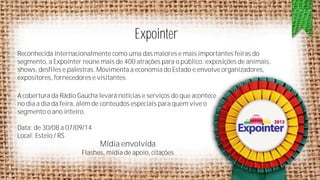Expointer
Reconhecida internacionalmente como uma das maiores e mais importantes feiras do
segmento, a Expointer reúne mais de 400 atrações para o público: exposições de animais,
shows, desfiles e palestras. Movimenta a economia do Estado e envolve organizadores,
expositores, fornecedores e visitantes.
A cobertura da Rádio Gaúcha levará notícias e serviços do que acontece
no dia a dia da feira, além de conteúdos especiais para quem vive o
segmento o ano inteiro.
Data: de 30/08 a 07/09/14
Local: Esteio / RS

Mídia envolvida
Flashes, mídia de apoio, citações

 