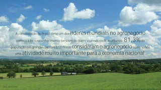 A consolidação do Brasil como um dos líderes

mundiais no agronegócio

começa a ter o reconhecimento também de quem vive nos centros urbanos:

população das grandes capitais brasileiras consideram

81,3% da

o agronegócio como sendo
uma atividade muito importante para a economia nacional.

Fonte: ABAG/ESPM

 