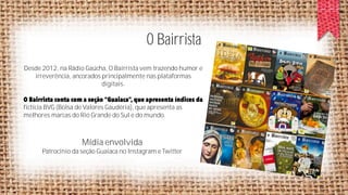 O Bairrista
Desde 2012, na Rádio Gaúcha, O Bairrista vem trazendo humor e
irreverência, ancorados principalmente nas plataformas
digitais.

fictícia BVG (Bolsa de Valores Gaudéria), que apresenta as
melhores marcas do Rio Grande do Sul e do mundo.

Mídia envolvida
Patrocínio da seção Guaiaca no Instagram e Twitter

 
