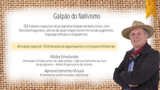 Galpão do Nativismo
02 Edições especiais do programa Galpão do Nativismo, com
Dorotéo Fagundes, direto de duas importantes feiras do segmento:
Expoagro Afubra e Expodireto.

Ativação especial: Distribuição de água quente e erva para chimarrão.

Mídia Envolvida
Chamadas 03 dias antes de cada edição + Aproveitamento ao vivo
do programa + Mídia Proprietária do cliente

Aproveitamento Visual
Promotoras uniformizadas | Backdrop

 