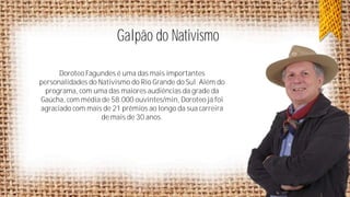 Galpão do Nativismo
Doroteo Fagundes é uma das mais importantes
personalidades do Nativismo do Rio Grande do Sul. Além do
programa, com uma das maiores audiências da grade da
Gaúcha, com média de 58.000 ouvintes/min, Doroteo já foi
agraciado com mais de 21 prêmios ao longo da sua carreira
de mais de 30 anos.

 
