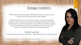 Destaque Econômico
01 Edição especial do programa Destaque Econômico, direto de uma
importante feira do segmento de agronegócio.
A Rádio Gaúcha leva ao ar, todos os domingos, o programa Destaque
Econômico com a jornalista Giane Guerra. O programa abrange diversas
áreas da economia. Além de negócios, trata de macroeconomia e finanças
pessoais. O Destaque Econômico tem quadros fixos sobre mercado
financeiro, novidades empresariais e sustentabilidade.

Mídia Envolvida
Chamadas 03 dias antes de cada edição + Aproveitamento ao vivo do programa
* O programa será gravado durante a semana e veiculado no Domingo (das 9h às 9h30)

 