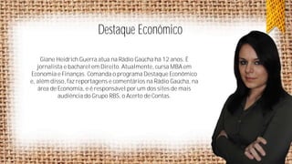 Destaque Econômico
Giane Heidrich Guerra atua na Rádio Gaúcha há 12 anos. É
jornalista e bacharel em Direito. Atualmente, cursa MBA em
Economia e Finanças. Comanda o programa Destaque Econômico
e, além disso, faz reportagens e comentários na Rádio Gaúcha, na
área de Economia, e é responsável por um dos sites de mais
audiência do Grupo RBS, o Acerto de Contas.

 