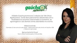 A Rádio Gaúcha promoverá 3 edições do Talk Show
Agribusiness. Serão dois palestrantes debatendo com a
mediadora os assuntos relacionados à economia, ao
agronegócio e aos demais temas abordados no evento.

Mídia Envolvida
Chamadas 07 dias antes de cada edição + Mídia proprietária do cliente em Gaúcha e CBN
+ Vídeos de repercussão

Aproveitamento Visual
Tótem | Painel fundo de palco | Fichas de Mão

 