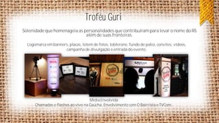 Troféu Guri
Solenidade que homenageia as personalidades que contribuíram para levar o nome do RS
além de suas fronteiras.
Logomarca em banners, placas, totem de fotos, toblerone, fundo de palco, convites, vídeos,
campanha de divulgação e entrada do evento.

Mídia Envolvida
Chamadas e flashes ao vivo na Gaúcha. Envolvimento com O Bairrista e TVCom.

 