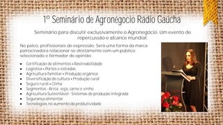 1º Seminário de Agronégocio Rádio Gaúcha
Seminário para discutir exclusivamente o Agronegócio. Um evento de
repercussão e alcance mundial.
No palco, profissionais de expressão. Será uma forma da marca
patrocinadora relacionar-se diretamente com um público
selecionado e formador de opinião.










Certificação de alimentos Rastreabilidade
Logística Portos e estradas
Agricultura familiar Produção orgânica
Diversificação de cultura Produção rural
Seguro rural Clima
Segmentos - Arroz, soja, carne e vinho
Agricultura Sustentável - Sistemas de produção integrada
Segurança alimentar
Tecnologias no aumento da produtividade

 
