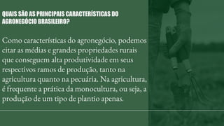 Como características do agronegócio, podemos
citar as médias e grandes propriedades rurais
que conseguem alta produtividade em seus
respectivos ramos de produção, tanto na
agricultura quanto na pecuária. Na agricultura,
é frequente a prática da monocultura, ou seja, a
produção de um tipo de plantio apenas.
QUAIS SÃO AS PRINCIPAIS CARACTERÍSTICAS DO
AGRONEGÓCIO BRASILEIRO?
 